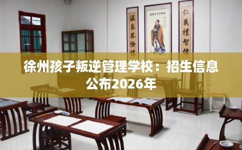 徐州孩子叛逆管理学校：招生信息公布2026年