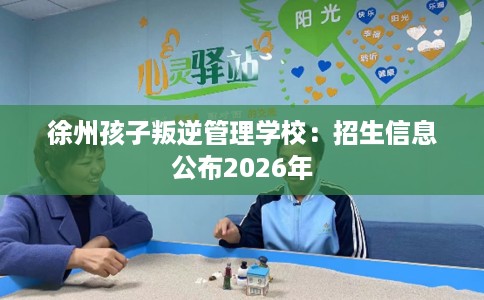 徐州孩子叛逆管理学校：招生信息公布2026年