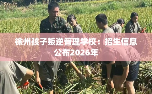 徐州孩子叛逆管理学校：招生信息公布2026年