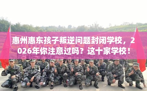 惠州惠东孩子叛逆问题封闭学校，2026年你注意过吗？这十家学校！