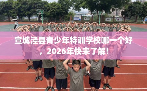 宣城泾县青少年特训学校哪一个好，2026年快来了解!