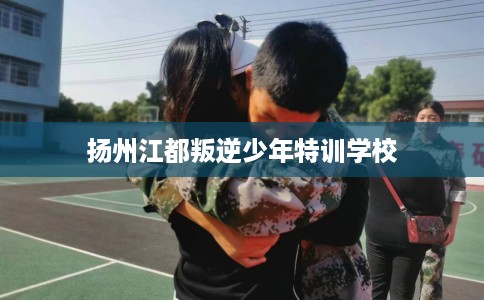 扬州江都叛逆少年特训学校