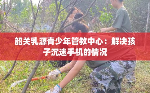 韶关乳源青少年管教中心：解决孩子沉迷手机的情况