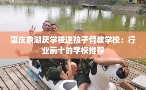 肇庆鼎湖厌学叛逆孩子管教学校：行业前十的学校推荐