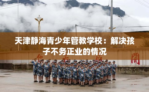 天津静海青少年管教学校：解决孩子不务正业的情况