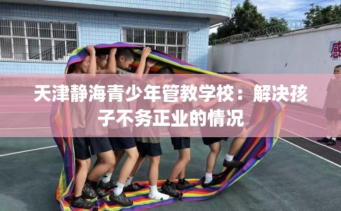 天津静海青少年管教学校：解决孩子不务正业的情况