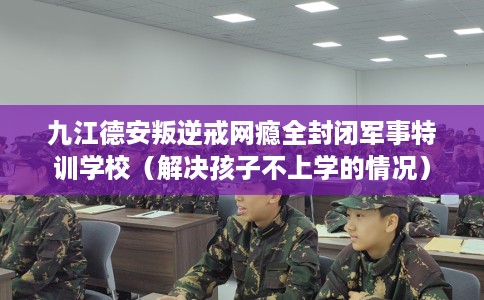 九江德安叛逆戒网瘾全封闭军事特训学校（解决孩子不上学的情况）
