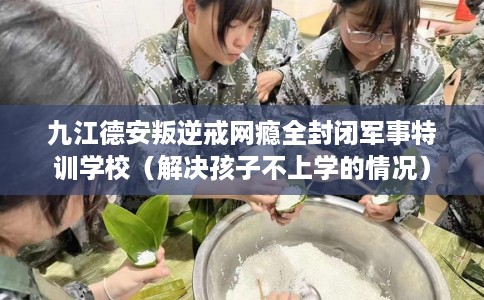 九江德安叛逆戒网瘾全封闭军事特训学校（解决孩子不上学的情况）