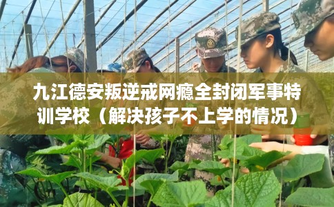 九江德安叛逆戒网瘾全封闭军事特训学校（解决孩子不上学的情况）