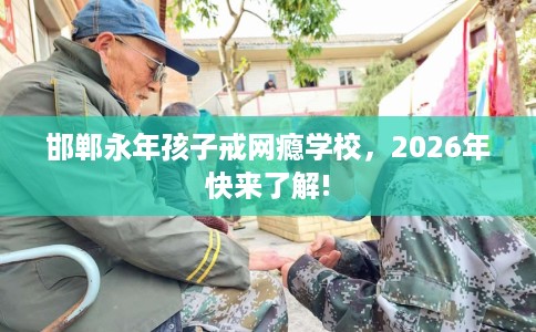 邯郸永年孩子戒网瘾学校，2026年快来了解!