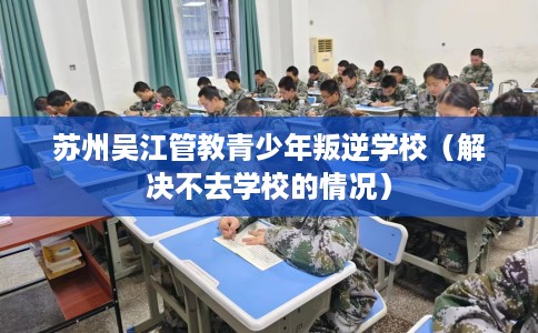 苏州吴江管教青少年叛逆学校（解决不去学校的情况）