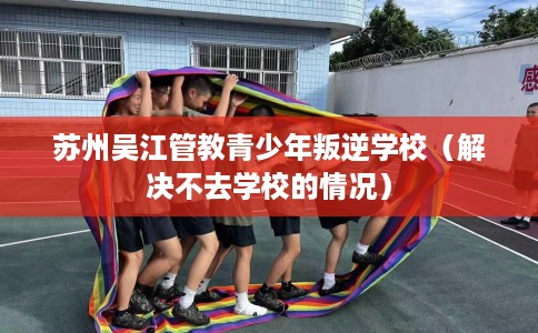 苏州吴江管教青少年叛逆学校（解决不去学校的情况）