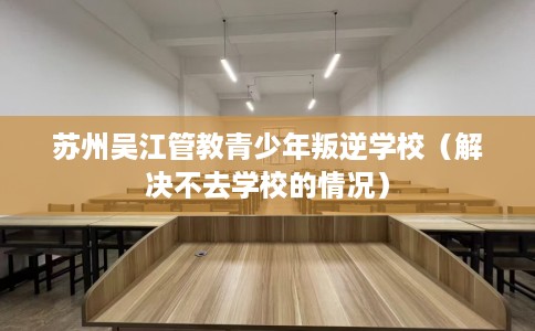 苏州吴江管教青少年叛逆学校（解决不去学校的情况）