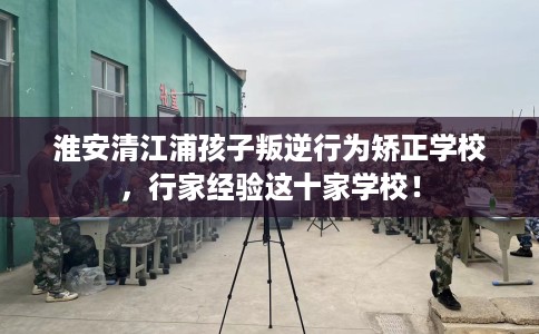 淮安清江浦孩子叛逆行为矫正学校，行家经验这十家学校！