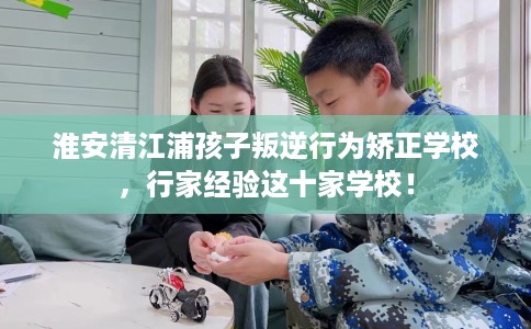 淮安清江浦孩子叛逆行为矫正学校，行家经验这十家学校！