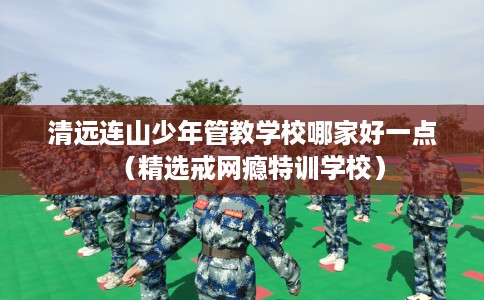 清远连山少年管教学校哪家好一点（精选戒网瘾特训学校）