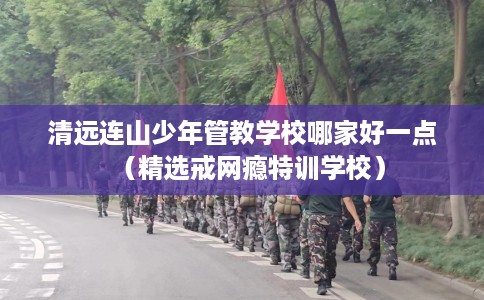 清远连山少年管教学校哪家好一点（精选戒网瘾特训学校）