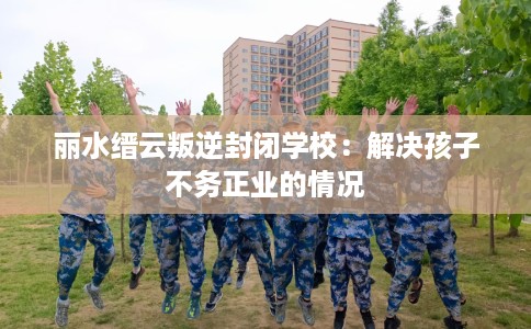 丽水缙云叛逆封闭学校：解决孩子不务正业的情况