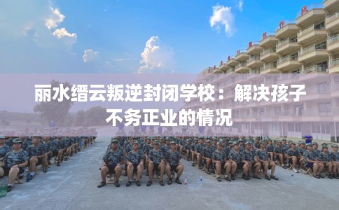 丽水缙云叛逆封闭学校：解决孩子不务正业的情况