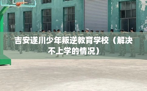 吉安遂川少年叛逆教育学校(解决不上学的情况) 吉安遂川少年叛逆教育学校(解决不上学的情况)