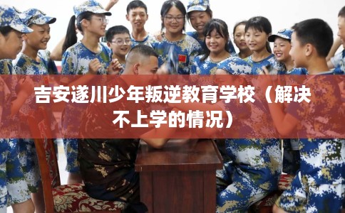 吉安遂川少年叛逆教育学校(解决不上学的情况) 吉安遂川少年叛逆教育学校(解决不上学的情况)