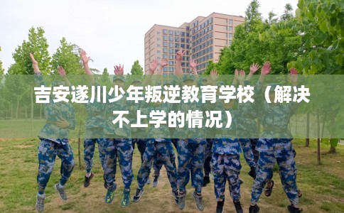 吉安遂川少年叛逆教育学校(解决不上学的情况) 吉安遂川少年叛逆教育学校(解决不上学的情况)