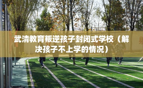 武清教育叛逆孩子封闭式学校（解决孩子不上学的情况）