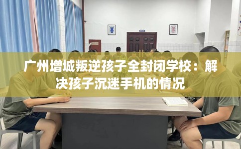 广州增城叛逆孩子全封闭学校：解决孩子沉迷手机的情况
