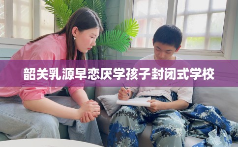 韶关乳源早恋厌学孩子封闭式学校