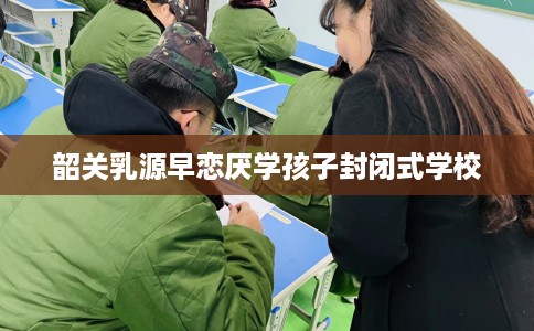 韶关乳源早恋厌学孩子封闭式学校