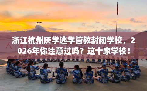 浙江杭州厌学逃学管教封闭学校，2026年你注意过吗？这十家学校！