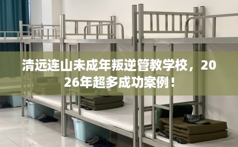 清远连山未成年叛逆管教学校，2026年超多成功案例！