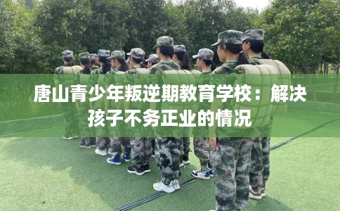 唐山青少年叛逆期教育学校：解决孩子不务正业的情况