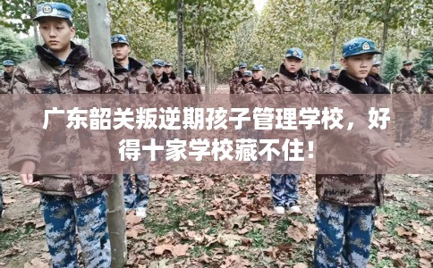 广东韶关叛逆期孩子管理学校，好得十家学校藏不住！