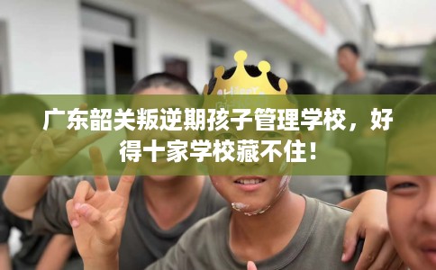 广东韶关叛逆期孩子管理学校，好得十家学校藏不住！