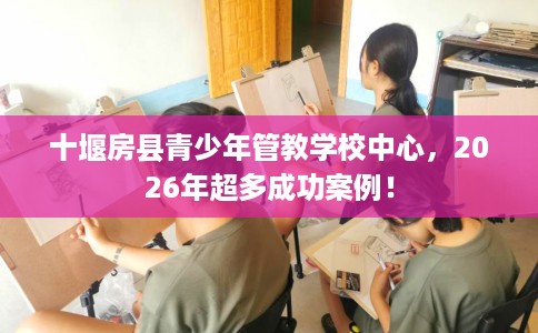 十堰房县青少年管教学校中心，2026年超多成功案例！
