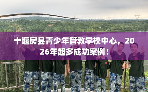 十堰房县青少年管教学校中心，2026年超多成功案例！