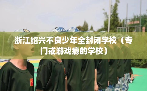 浙江绍兴不良少年全封闭学校（专门戒游戏瘾的学校）