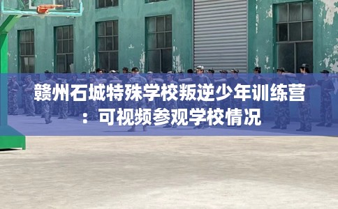 赣州石城特殊学校叛逆少年训练营：可视频参观学校情况