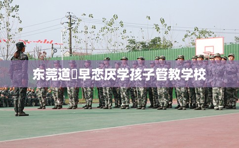 东莞道滘早恋厌学孩子管教学校