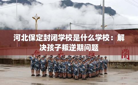 河北保定封闭学校是什么学校：解决孩子叛逆期问题