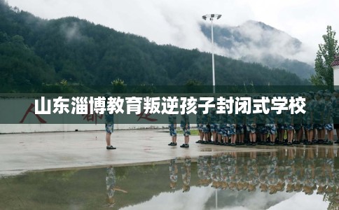 山东淄博教育叛逆孩子封闭式学校