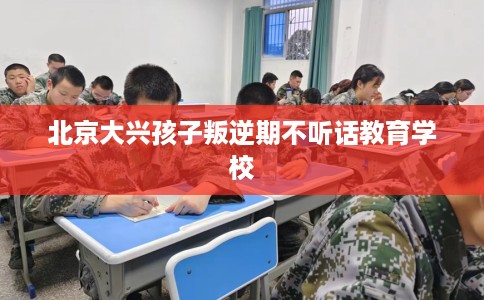 北京大兴孩子叛逆期不听话教育学校