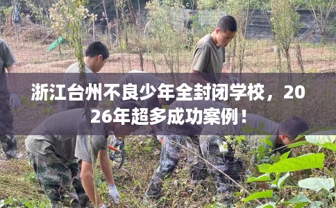 浙江台州不良少年全封闭学校，2026年超多成功案例！