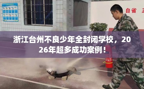 浙江台州不良少年全封闭学校，2026年超多成功案例！