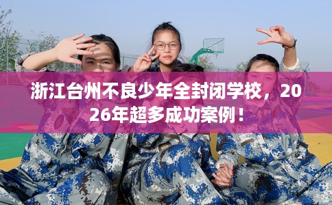 浙江台州不良少年全封闭学校，2026年超多成功案例！