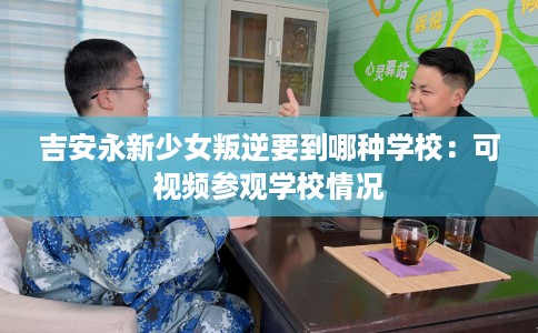 吉安永新少女叛逆要到哪种学校：可视频参观学校情况