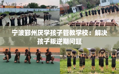 宁波鄞州厌学孩子管教学校：解决孩子叛逆期问题