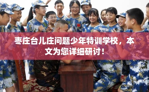 枣庄台儿庄问题少年特训学校，本文为您详细研讨！