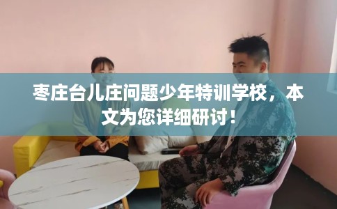 枣庄台儿庄问题少年特训学校，本文为您详细研讨！